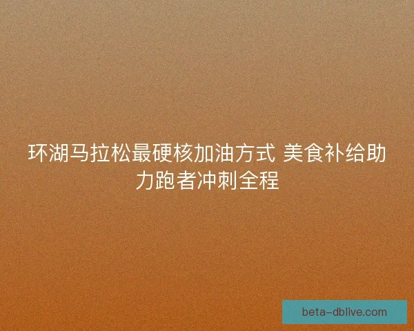 环湖马拉松最硬核加油方式 美食补给助力跑者冲刺全程