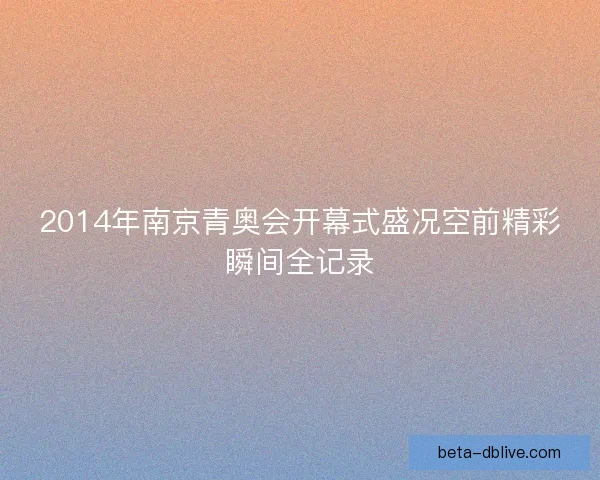 2014年南京青奥会开幕式盛况空前精彩瞬间全记录 2014年南京青奥会开幕式盛况空前精彩瞬间全记录