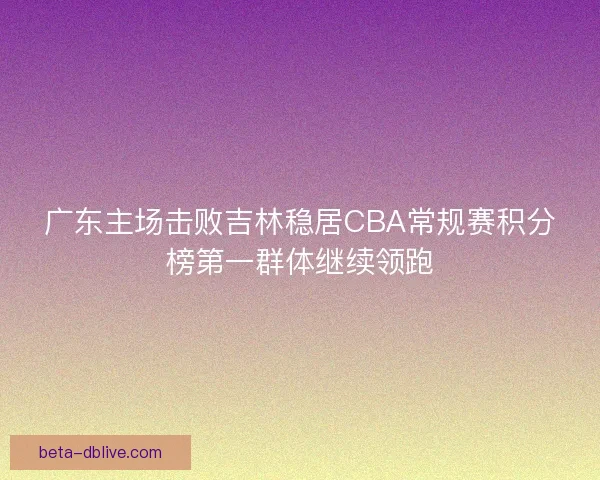 广东主场击败吉林稳居CBA常规赛积分榜第一群体继续领跑 广东主场击败吉林稳居CBA常规赛积分榜第一群体继续领跑