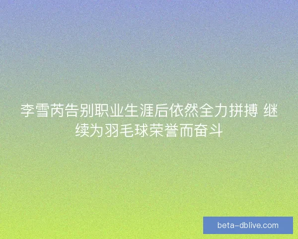 李雪芮告别职业生涯后依然全力拼搏 继续为羽毛球荣誉而奋斗 李雪芮告别职业生涯后依然全力拼搏 继续为羽毛球荣誉而奋斗