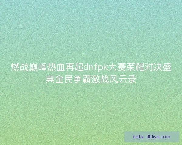 燃战巅峰热血再起dnfpk大赛荣耀对决盛典全民争霸激战风云录