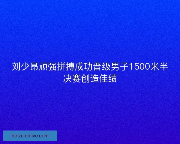 刘少昂顽强拼搏成功晋级男子1500米半决赛创造佳绩