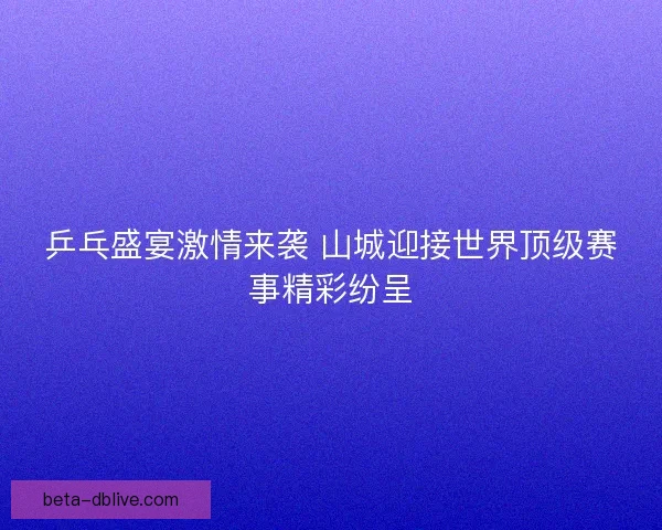 乒乓盛宴激情来袭 山城迎接世界顶级赛事精彩纷呈