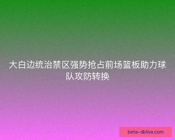 大白边统治禁区强势抢占前场篮板助力球队攻防转换