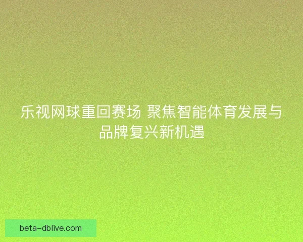 乐视网球重回赛场 聚焦智能体育发展与品牌复兴新机遇 乐视网球重回赛场 聚焦智能体育发展与品牌复兴新机遇