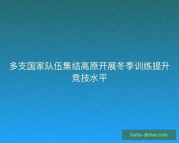 多支国家队伍集结高原开展冬季训练提升竞技水平 多支国家队伍集结高原开展冬季训练提升竞技水平