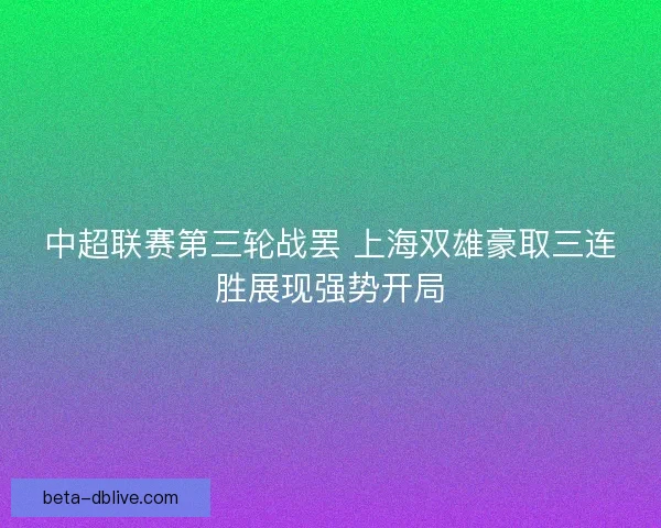 中超联赛第三轮战罢 上海双雄豪取三连胜展现强势开局 中超联赛第三轮战罢 上海双雄豪取三连胜展现强势开局