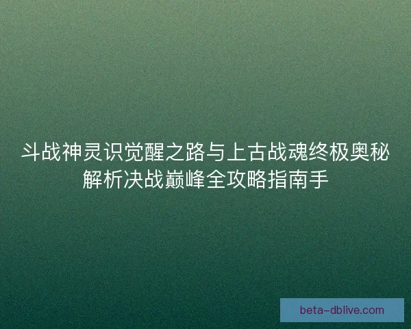 斗战神灵识觉醒之路与上古战魂终极奥秘解析决战巅峰全攻略指南手