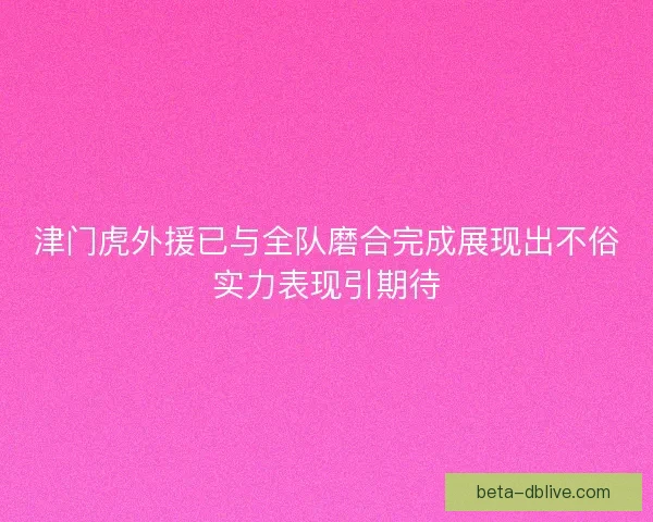 津门虎外援已与全队磨合完成展现出不俗实力表现引期待