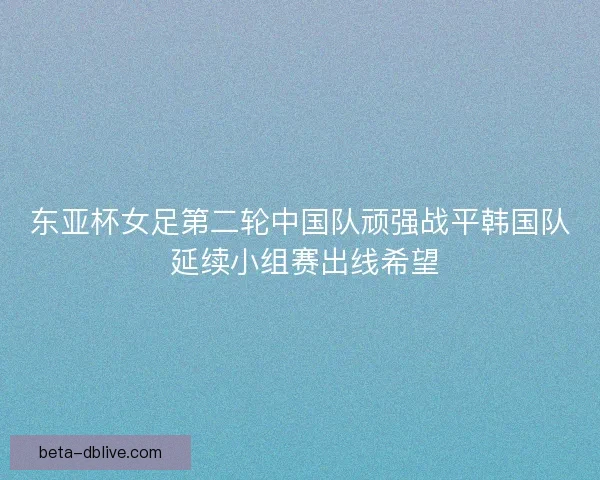 东亚杯女足第二轮中国队顽强战平韩国队 延续小组赛出线希望