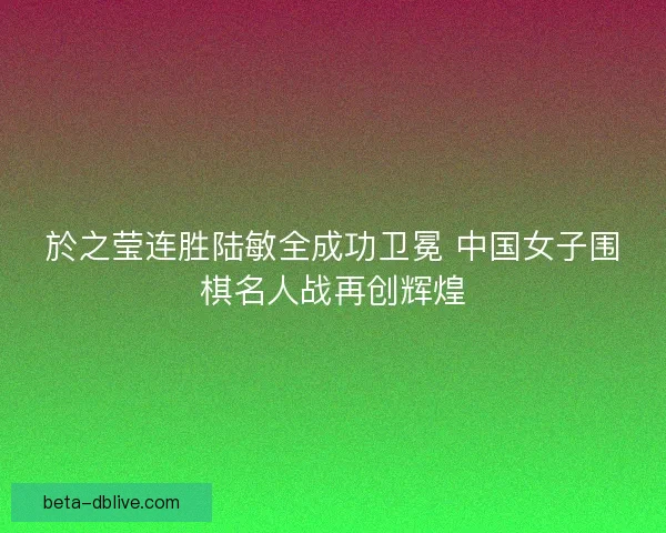於之莹连胜陆敏全成功卫冕 中国女子围棋名人战再创辉煌