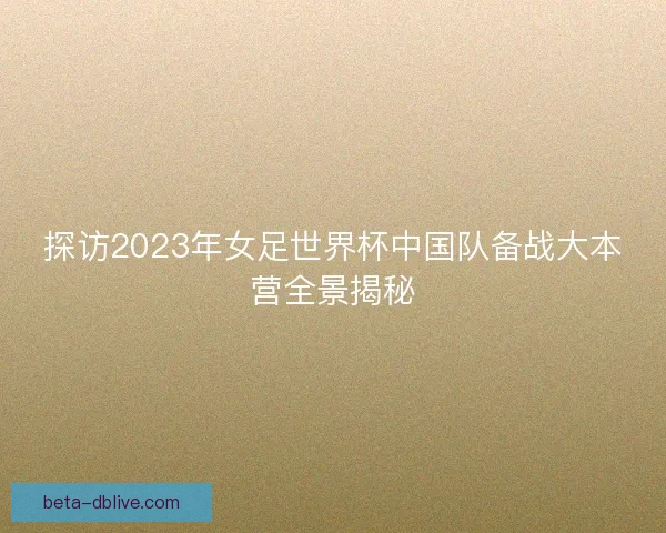 探访2023年女足世界杯中国队备战大本营全景揭秘